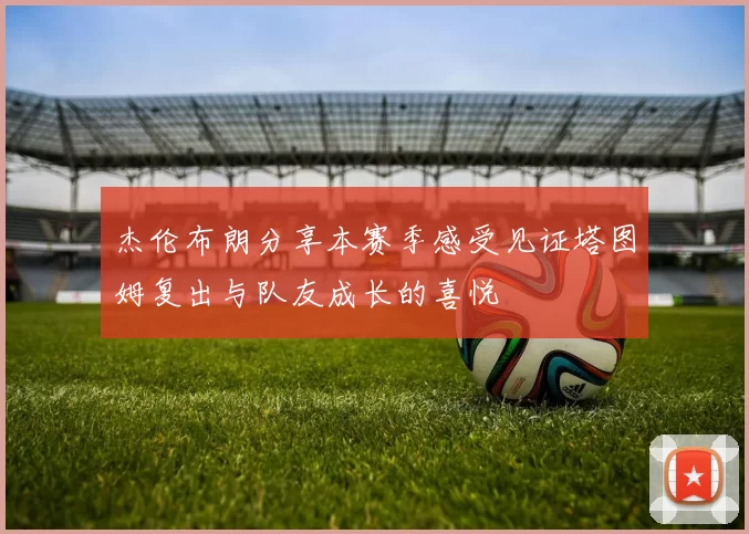杰伦布朗分享本赛季感受见证塔图姆复出与队友成长的喜悦
