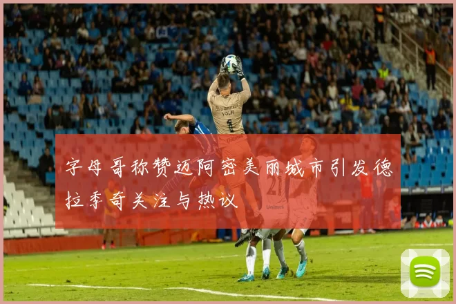 字母哥称赞迈阿密美丽城市引发德拉季奇关注与热议