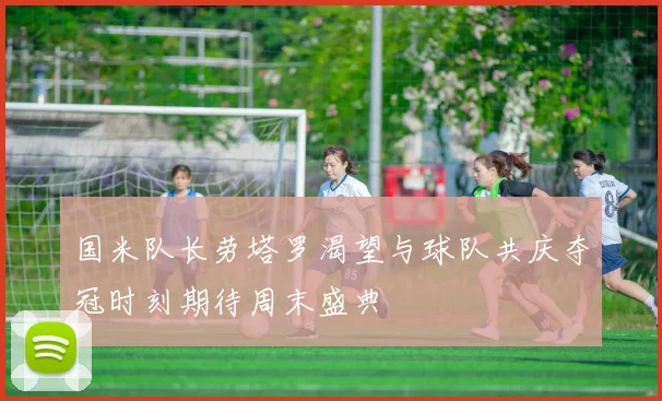 国米队长劳塔罗渴望与球队共庆夺冠时刻期待周末盛典