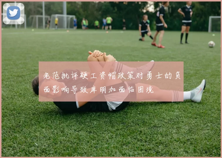 老范批评硬工资帽政策对勇士的负面影响导致库明加面临困境