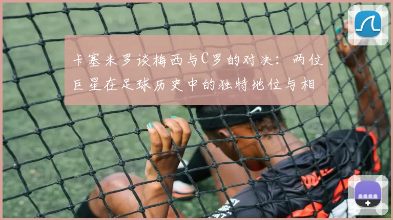 卡塞米罗谈梅西与C罗的对决：两位巨星在足球历史中的独特地位与相互激励