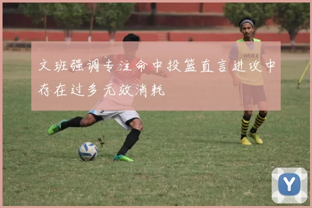 文班强调专注命中投篮直言进攻中存在过多无效消耗