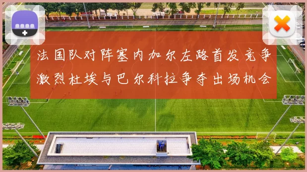 法国队对阵塞内加尔左路首发竞争激烈杜埃与巴尔科拉争夺出场机会