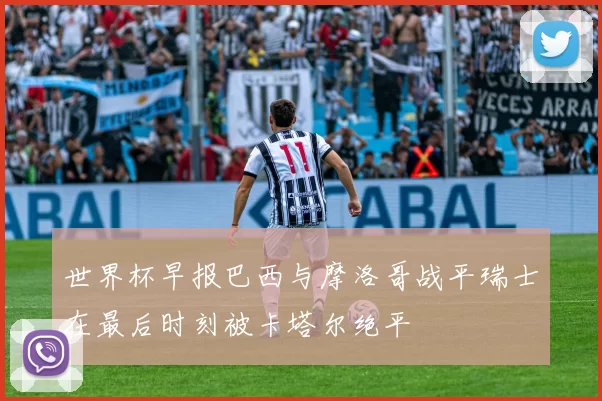 世界杯早报巴西与摩洛哥战平瑞士在最后时刻被卡塔尔绝平