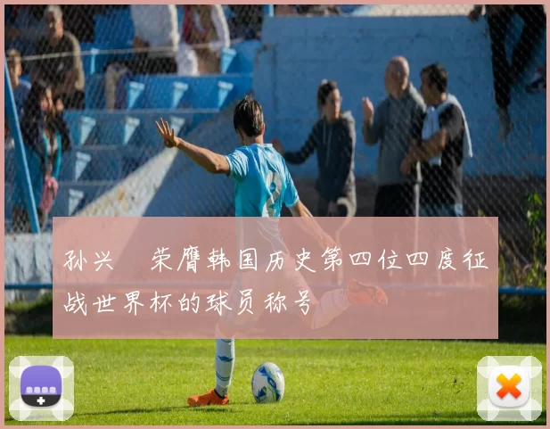 孙兴慜荣膺韩国历史第四位四度征战世界杯的球员称号