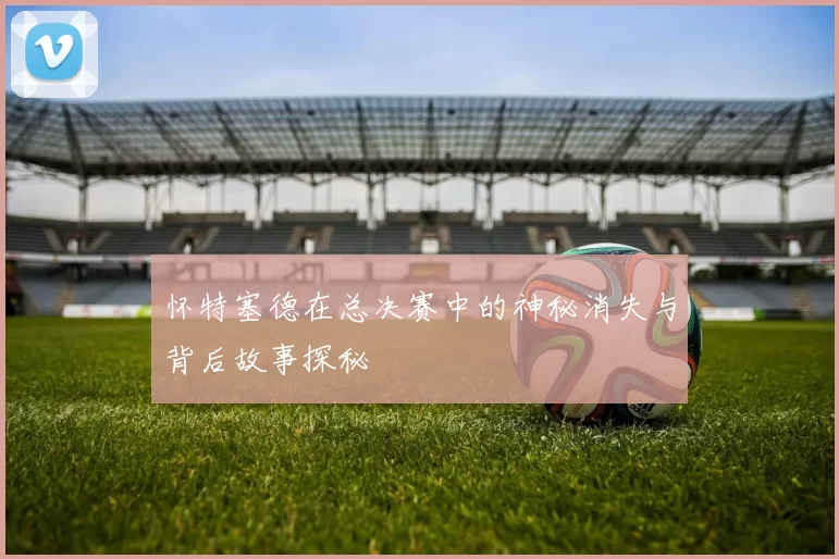 怀特塞德在总决赛中的神秘消失与背后故事探秘