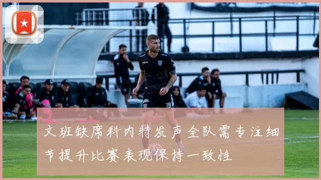 文班缺席科内特发声全队需专注细节提升比赛表现保持一致性
