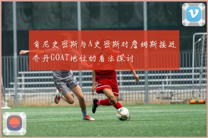 肯尼史密斯与A史密斯对詹姆斯接近乔丹GOAT地位的看法探讨