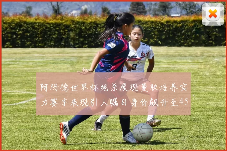 阿玛德世界杯绝杀展现曼联培养实力赛季表现引人瞩目身价飙升至4500万欧