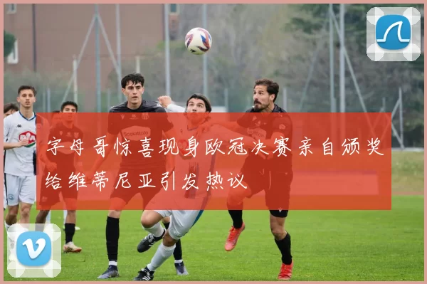 字母哥惊喜现身欧冠决赛亲自颁奖给维蒂尼亚引发热议