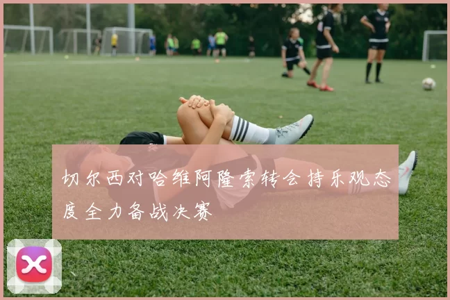 切尔西对哈维阿隆索转会持乐观态度全力备战决赛