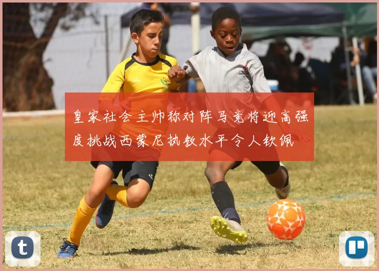 皇家社会主帅称对阵马竞将迎高强度挑战西蒙尼执教水平令人钦佩